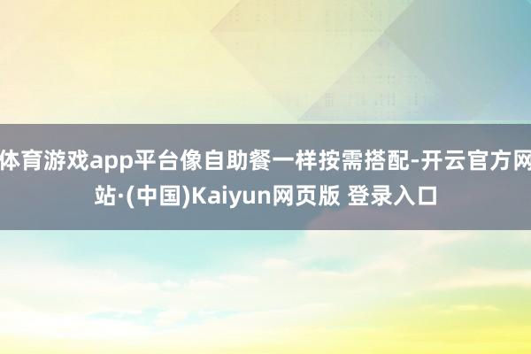 体育游戏app平台像自助餐一样按需搭配-开云官方网站·(中国)Kaiyun网页版 登录入口