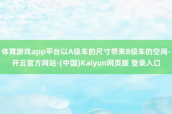 体育游戏app平台以A级车的尺寸带来B级车的空间-开云官方网站·(中国)Kaiyun网页版 登录入口