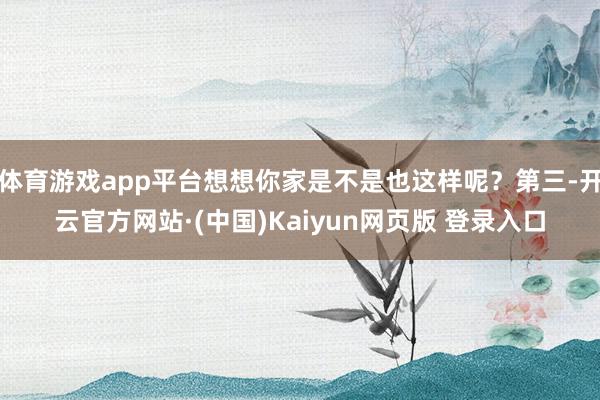 体育游戏app平台想想你家是不是也这样呢?第三-开云官方网站·(中国)Kaiyun网页版 登录入口