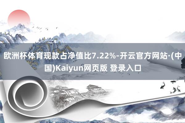 欧洲杯体育现款占净值比7.22%-开云官方网站·(中国)Kaiyun网页版 登录入口