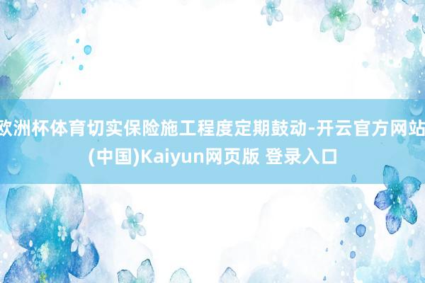 欧洲杯体育切实保险施工程度定期鼓动-开云官方网站·(中国)Kaiyun网页版 登录入口