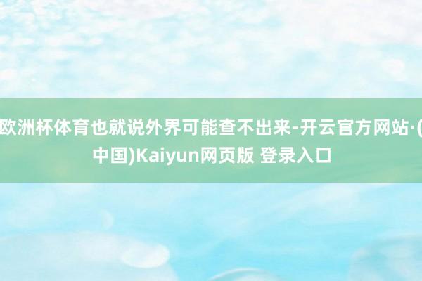 欧洲杯体育也就说外界可能查不出来-开云官方网站·(中国)Kaiyun网页版 登录入口