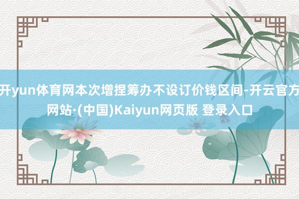 开yun体育网本次增捏筹办不设订价钱区间-开云官方网站·(中国)Kaiyun网页版 登录入口