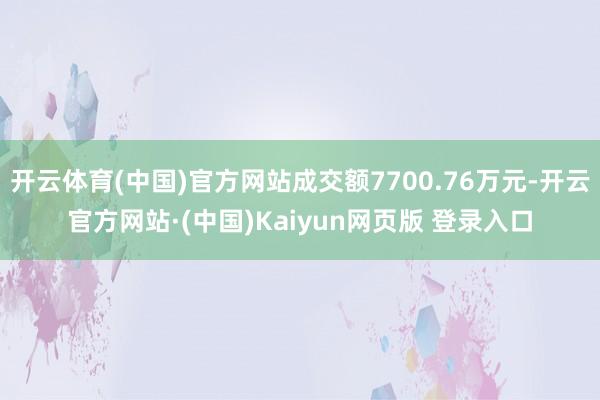 开云体育(中国)官方网站成交额7700.76万元-开云官方网站·(中国)Kaiyun网页版 登录入口