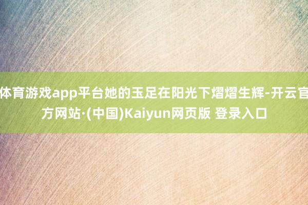 体育游戏app平台她的玉足在阳光下熠熠生辉-开云官方网站·(中国)Kaiyun网页版 登录入口