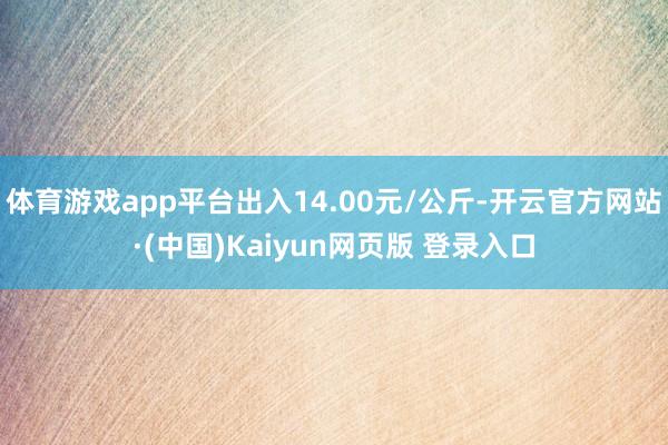 体育游戏app平台出入14.00元/公斤-开云官方网站·(中国)Kaiyun网页版 登录入口