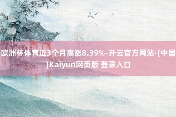 欧洲杯体育近3个月高涨8.39%-开云官方网站·(中国)Kaiyun网页版 登录入口