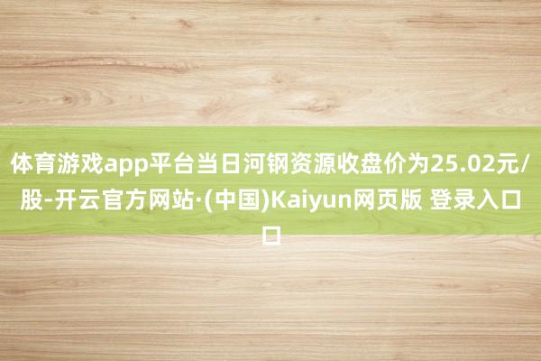 体育游戏app平台当日河钢资源收盘价为25.02元/股-开云官方网站·(中国)Kaiyun网页版 登录入口