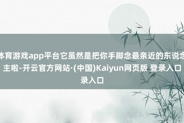 体育游戏app平台它虽然是把你手脚念最亲近的东说念主啦-开云官方网站·(中国)Kaiyun网页版 登录入口