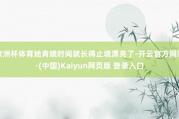 欧洲杯体育她青娥时间就长得止境漂亮了-开云官方网站·(中国)Kaiyun网页版 登录入口