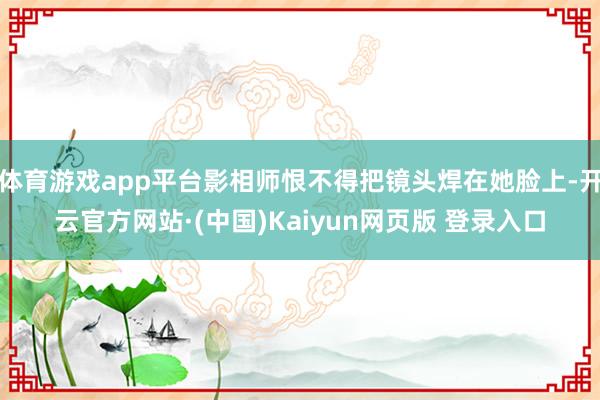 体育游戏app平台影相师恨不得把镜头焊在她脸上-开云官方网站·(中国)Kaiyun网页版 登录入口