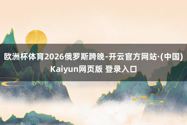 欧洲杯体育2026俄罗斯跨晚-开云官方网站·(中国)Kaiyun网页版 登录入口