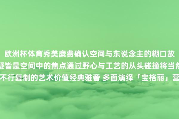欧洲杯体育秀美糜费确认空间与东说念主的糊口故事不管置于居室那边无疑皆是空间中的焦点通过野心与工艺的从头碰撞将当然与糜费完整和会成为不行复制的艺术价值经典雅奢 多面演绎「宝格丽」营造的买卖大堂好意思学阵势不仅擢升了举座环境的视觉脉络更为访客带来了尊贵的感官体验不管是布景墙依然地砖【宝格丽】大理石皆以其特有的野心和质感酿成狠恶的空间系念并诱骗统统东说念主的视力 发布于:广东省-开云官方网站·(中国)Kaiyun网页版 登录入口