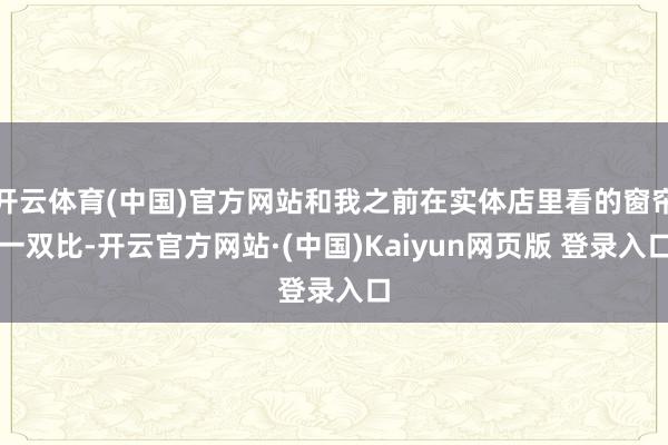开云体育(中国)官方网站和我之前在实体店里看的窗帘一双比-开云官方网站·(中国)Kaiyun网页版 登录入口