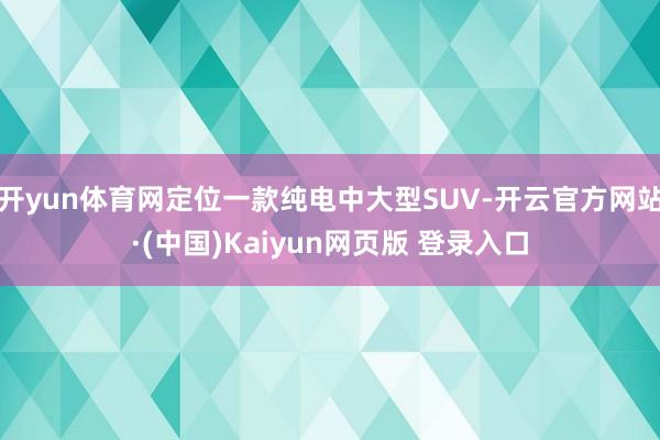 开yun体育网定位一款纯电中大型SUV-开云官方网站·(中国)Kaiyun网页版 登录入口