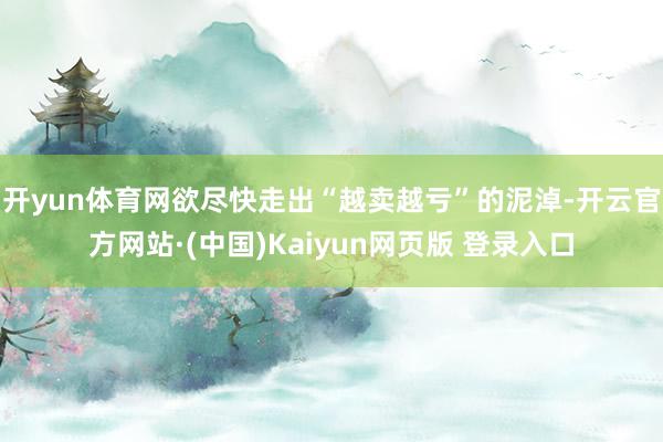 开yun体育网欲尽快走出“越卖越亏”的泥淖-开云官方网站·(中国)Kaiyun网页版 登录入口