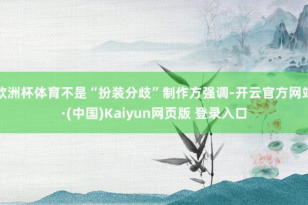 欧洲杯体育不是“扮装分歧”制作方强调-开云官方网站·(中国)Kaiyun网页版 登录入口