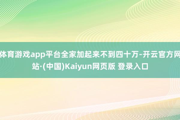 体育游戏app平台全家加起来不到四十万-开云官方网站·(中国)Kaiyun网页版 登录入口