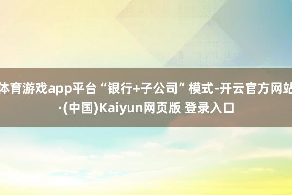 体育游戏app平台“银行+子公司”模式-开云官方网站·(中国)Kaiyun网页版 登录入口