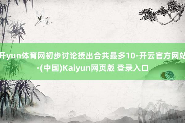 开yun体育网初步讨论授出合共最多10-开云官方网站·(中国)Kaiyun网页版 登录入口