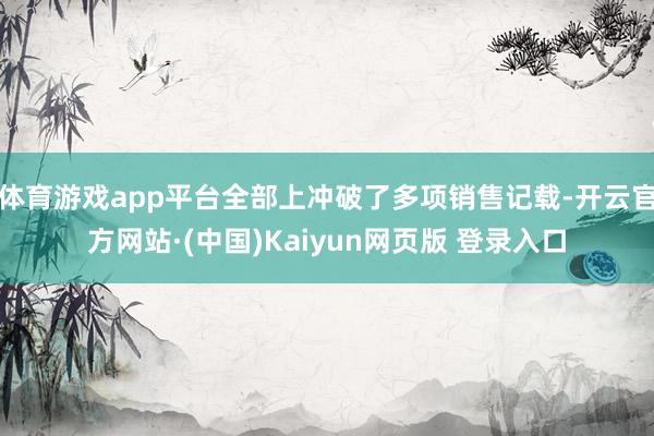 体育游戏app平台全部上冲破了多项销售记载-开云官方网站·(中国)Kaiyun网页版 登录入口