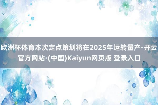 欧洲杯体育本次定点策划将在2025年运转量产-开云官方网站·(中国)Kaiyun网页版 登录入口