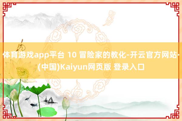 体育游戏app平台 10 冒险家的教化-开云官方网站·(中国)Kaiyun网页版 登录入口