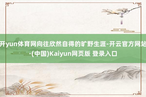 开yun体育网向往欣然自得的旷野生涯-开云官方网站·(中国)Kaiyun网页版 登录入口
