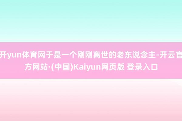 开yun体育网于是一个刚刚离世的老东说念主-开云官方网站·(中国)Kaiyun网页版 登录入口