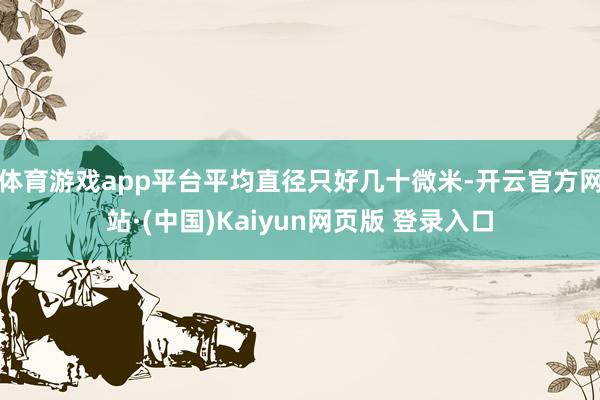 体育游戏app平台平均直径只好几十微米-开云官方网站·(中国)Kaiyun网页版 登录入口