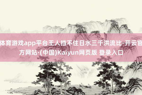 体育游戏app平台王人挡不住日水三千洪流比-开云官方网站·(中国)Kaiyun网页版 登录入口