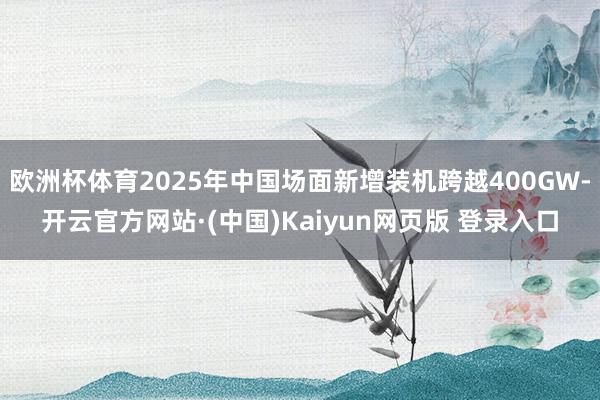 欧洲杯体育2025年中国场面新增装机跨越400GW-开云官方网站·(中国)Kaiyun网页版 登录入口
