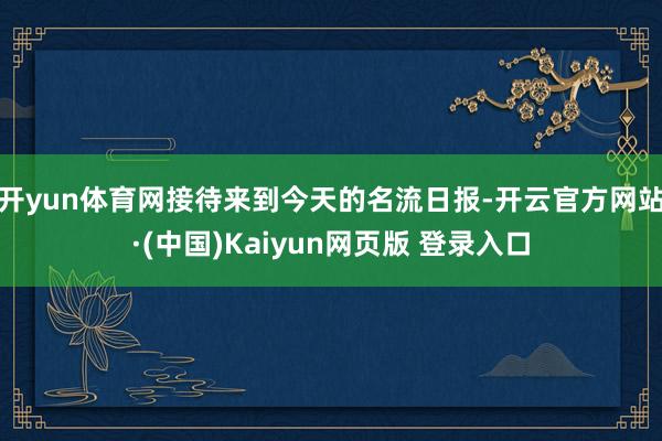 开yun体育网接待来到今天的名流日报-开云官方网站·(中国)Kaiyun网页版 登录入口