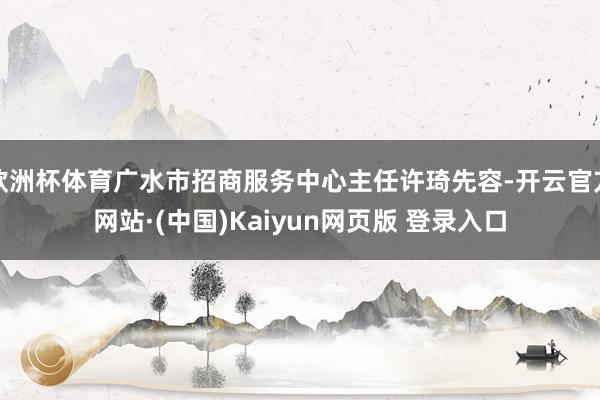 欧洲杯体育广水市招商服务中心主任许琦先容-开云官方网站·(中国)Kaiyun网页版 登录入口