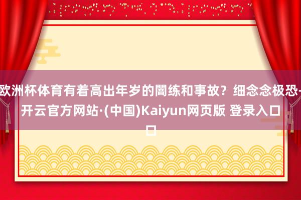 欧洲杯体育有着高出年岁的闇练和事故?细念念极恐-开云官方网站·(中国)Kaiyun网页版 登录入口