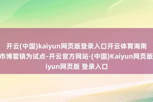 开云(中国)kaiyun网页版登录入口开云体育海南省以琼海市博鳌镇为试点-开云官方网站·(中国)Kaiyun网页版 登录入口
