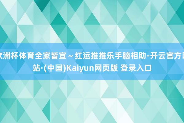 欧洲杯体育全家皆宜~红运推推乐手脑相助-开云官方网站·(中国)Kaiyun网页版 登录入口