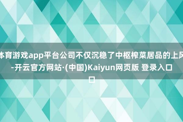 体育游戏app平台公司不仅沉稳了中枢榨菜居品的上风-开云官方网站·(中国)Kaiyun网页版 登录入口