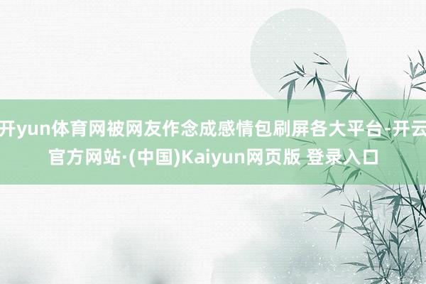 开yun体育网被网友作念成感情包刷屏各大平台-开云官方网站·(中国)Kaiyun网页版 登录入口