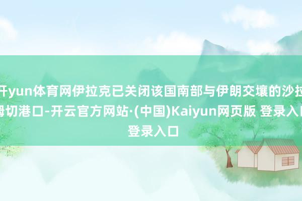 开yun体育网伊拉克已关闭该国南部与伊朗交壤的沙拉姆切港口-开云官方网站·(中国)Kaiyun网页版 登录入口