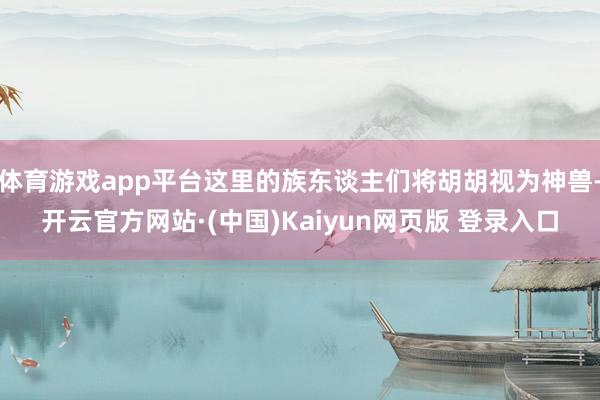 体育游戏app平台这里的族东谈主们将胡胡视为神兽-开云官方网站·(中国)Kaiyun网页版 登录入口
