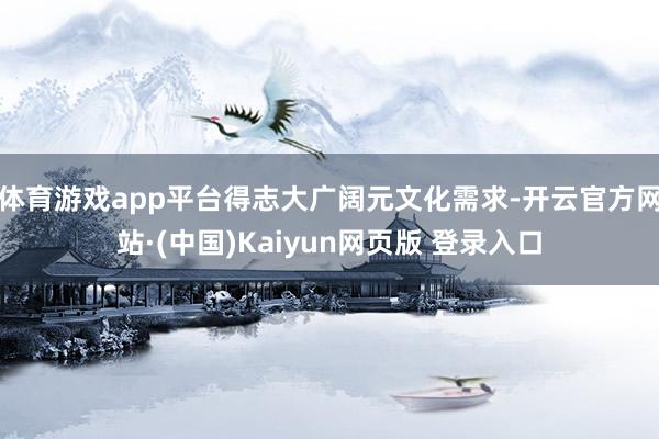 体育游戏app平台得志大广阔元文化需求-开云官方网站·(中国)Kaiyun网页版 登录入口