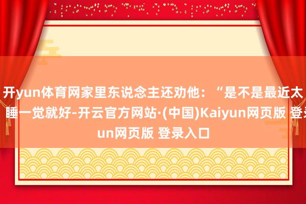 开yun体育网家里东说念主还劝他:“是不是最近太弥留?睡一觉就好-开云官方网站·(中国)Kaiyun网页版 登录入口