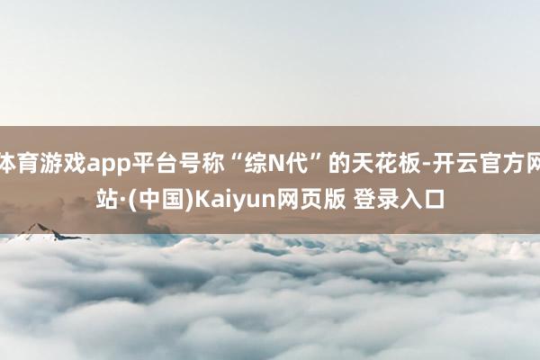 体育游戏app平台号称“综N代”的天花板-开云官方网站·(中国)Kaiyun网页版 登录入口