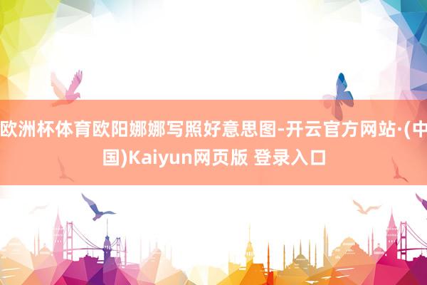 欧洲杯体育欧阳娜娜写照好意思图-开云官方网站·(中国)Kaiyun网页版 登录入口