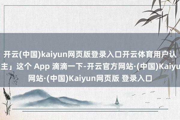 开云(中国)kaiyun网页版登录入口开云体育用户认为拿「滴滴打东谈主」这个 App 滴滴一下-开云官方网站·(中国)Kaiyun网页版 登录入口