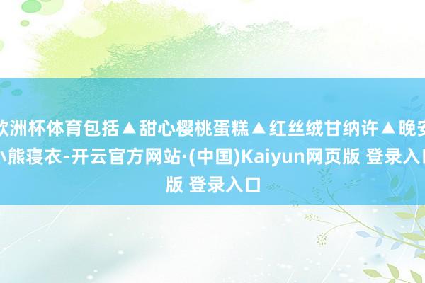 欧洲杯体育包括▲甜心樱桃蛋糕▲红丝绒甘纳许▲晚安小熊寝衣-开云官方网站·(中国)Kaiyun网页版 登录入口