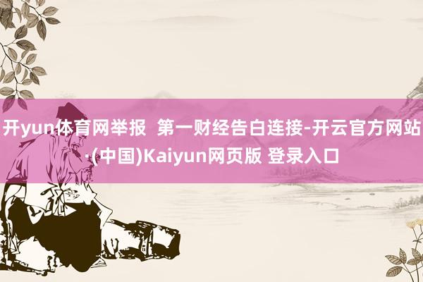 开yun体育网举报 第一财经告白连接-开云官方网站·(中国)Kaiyun网页版 登录入口