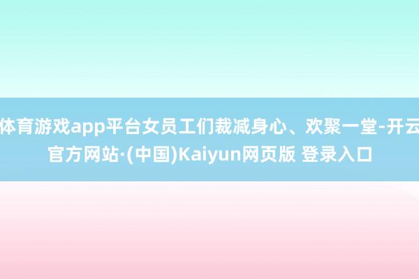 体育游戏app平台女员工们裁减身心、欢聚一堂-开云官方网站·(中国)Kaiyun网页版 登录入口