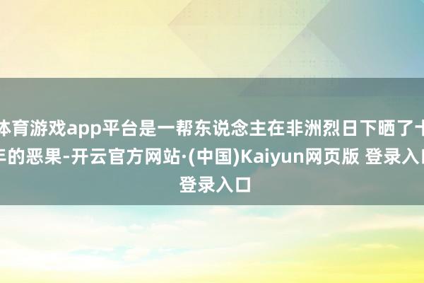 体育游戏app平台是一帮东说念主在非洲烈日下晒了十年的恶果-开云官方网站·(中国)Kaiyun网页版 登录入口